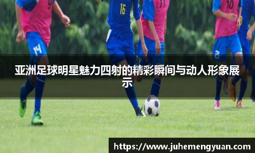 亚洲足球明星魅力四射的精彩瞬间与动人形象展示